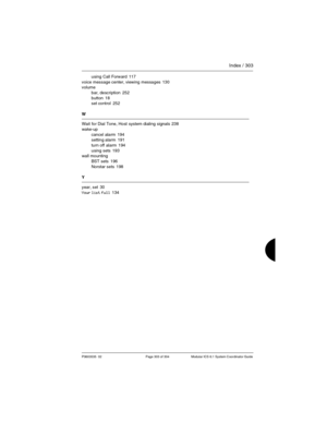 Page 303Index / 303
P0603535  02 Page 303 of 304 Modular ICS 6.1 System Coordinator Guide
using Call Forward 117
voice message center, viewing messages
 130
volume
bar, description
 252
button
 18
set control 252
W
Wait for Dial Tone, Host system dialing signals
 238
wake-up
cancel alarm
 194
setting alarm 191
turn off alarm
 194
using sets
 193
wall mounting
BST sets
 196
Norstar sets
 198
Y
year, set
 30
Your list full
 134 