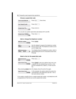 Page 3232 / Frequently used programming operations
Modular ICS 6.1 System Coordinator Guide P0603535  02
Choose a speed dial code 
Add or change the telephone number
Select a line for the speed dial code  
If you assign a specific line to a system speed dial number, only telephones with 
an appearance of that line can use the speed dial number.
Press ‘ three times.
Press ≠.
Press ââÚ.
You can pick any system speed dial code between 001 and 255.
Press ≠.
Press CHANGE.
Use the dialpad to program the telephone...