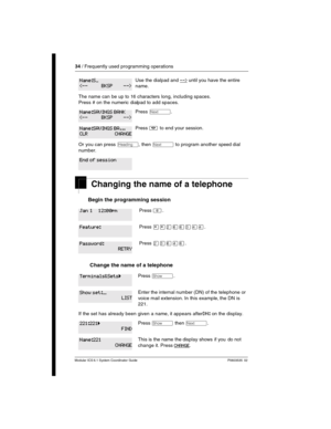 Page 3434 / Frequently used programming operations
Modular ICS 6.1 System Coordinator Guide P0603535  02
Changing the name of a telephone
Begin the programming session 
 Change the name of a telephone
Use the dialpad and --> until you have the entire 
name.
The name can be up to 16 characters long, including spaces. 
Press # on the numeric dialpad to add spaces.
Press ‘.
Press ¨ to end your session.
Or you can press –, then ‘ to program another speed dial 
number.
Press ².
Press ¥¥ÛßßÜÝÝ.
Press ÛÜßÝß.
Press ≠....