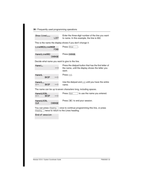 Page 3636 / Frequently used programming operations
Modular ICS 6.1 System Coordinator Guide P0603535  02
Enter the three-digit number of the line you want 
to name. In this example, the line is 002.
This is the name the display shows if you don’t change it.
Press ≠.
Press CHANGE.
Decide what name you want to give to the line.
Press the dialpad button that has the first letter of 
the name, until the display shows the letter you 
want.
Press -->.
Use the dialpad and --> until you have the entire 
name.
The name...