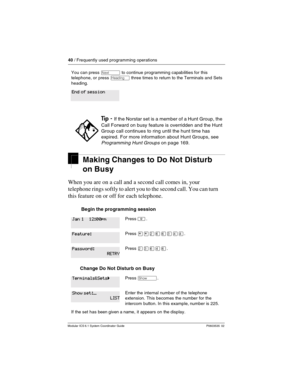 Page 4040 / Frequently used programming operations
Modular ICS 6.1 System Coordinator Guide P0603535  02
Making Changes to Do Not Disturb 
on Busy
When you are on a call and a second call comes in, your 
telephone rings softly to alert you to the second call. You can turn 
this feature on or off for each telephone.
 Begin the programming session 
Change Do Not Disturb on Busy
You can press ‘ to continue programming capabilities for this 
telephone, or press 
– three times to return to the Terminals and Sets...