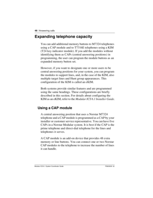 Page 4848 / Answering calls
Modular ICS 6.1 System Coordinator Guide P0603535  02
Expanding telephone capacity
You can add additional memory buttons to M7324 telephones 
using a CAP module and to T7316E telephones using a KIM 
(T24 key indicator module). If you add the modules without 
identifying them as CAPs (central answering positions) in 
programming, the user can program the module buttons as an 
expanded memory button set. 
However, if you want to designate one or more users to be 
central answering...