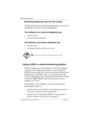 Page 5050 / Answering calls
Modular ICS 6.1 System Coordinator Guide P0603535  02
Monitoring telephones with the CAP module
The indicators ˆ beside internal autodial buttons on your CAP 
module show the status of Norstar telephones.
The indicator is on when the telephone has:
an active call
Do Not Disturb turned on 
The indicator is off when a telephone has:
no active call
a call on hold and no other active call
Using a KIM in a central answering position
When you deploy a CAP consisting of a T7316E...