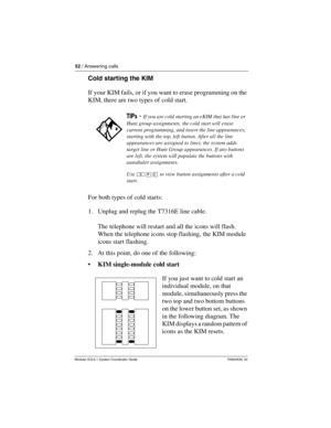 Page 5252 / Answering calls
Modular ICS 6.1 System Coordinator Guide P0603535  02
Cold starting the KIM
If your KIM fails, or if you want to erase programming on the 
KIM, there are two types of cold start.
For both types of cold starts:
1. Unplug and replug the T7316E line cable.
The telephone will restart and all the icons will flash. 
When the telephone icons stop flashing, the KIM module 
icons start flashing. 
2. At this point, do one of the following:
• KIM single-module cold start
If you just want to...