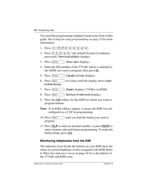 Page 5454 / Answering calls
Modular ICS 6.1 System Coordinator Guide P0603535  02
You need the programming template found at the front of this 
guide. See A map for using programming on page 23 for more 
information.
1. Press ²¥¥ÛßßÜÝÝ.
2. Press ÛÜßÝß (the default System Coordinator 
password). Terminals&Sets displays.
3. Press ≠. Show set: displays.
4. Enter the DN number of the T7316E which is attached to 
the eKIM you want to program, then press OK
.
5. Press ≠. Capabilities displays.
6. Press ‘ two times...