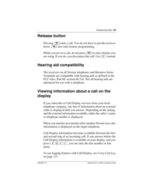 Page 55Answering calls / 55
P0603535  02 Modular ICS 6.1 System Coordinator Guide
Release button
Pressing ¨ ends a call. You do not have to put the receiver 
down. ¨ also ends feature programming.
While you are on a call, do not press ¨ to end a feature you 
are using. If you do, you disconnect the call. Use ² instead.
Hearing aid compatibility
The receivers on all Norstar telephones and Business Series 
Terminals are compatible with hearing aids as defined in the 
FCC rules, Part 68, section 68.316. Not all...