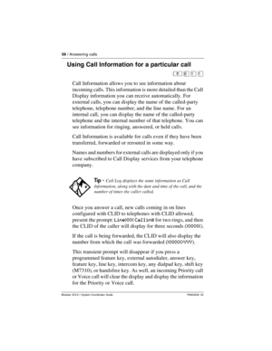 Page 5656 / Answering calls
Modular ICS 6.1 System Coordinator Guide P0603535  02
Using Call Information for a particular call
²¡ÚÚ
Call Information allows you to see information about 
incoming calls. This information is more detailed than the Call 
Display information you can receive automatically. For 
external calls, you can display the name of the called-party 
telephone, telephone number, and the line name. For an 
internal call, you can display the name of the called-party 
telephone and the internal...