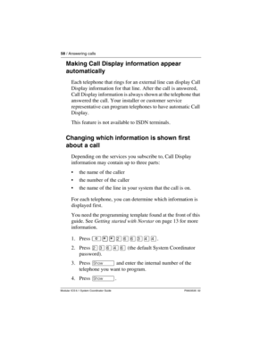 Page 5858 / Answering calls
Modular ICS 6.1 System Coordinator Guide P0603535  02
Making Call Display information appear 
automatically
Each telephone that rings for an external line can display Call 
Display information for that line. After the call is answered, 
Call Display information is always shown at the telephone that 
answered the call. Your installer or customer service 
representative can program telephones to have automatic Call 
Display.
This feature is not available to ISDN terminals.
Changing...