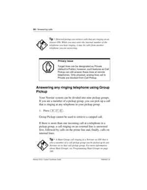 Page 6060 / Answering calls
Modular ICS 6.1 System Coordinator Guide P0603535  02
Answering any ringing telephone using Group 
Pickup
Your Norstar system can be divided into nine pickup groups. 
If you are a member of a pickup group, you can pick up a call 
that is ringing at any telephone in your pickup group.
1. Press ²àÞ.
Group Pickup cannot be used to retrieve a camped call.
If there is more than one incoming call at a telephone in a 
pickup group, a call ringing on an external line is answered 
first,...