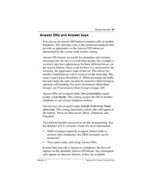 Page 63Answering calls / 63
P0603535  02 Modular ICS 6.1 System Coordinator Guide
Answer DNs and Answer keys
You can use an Answer DN button to monitor calls on another 
telephone. The calls that come to the monitored telephone that 
provide an appearance on the Answer DN button are 
determined by the system-wide Anskey setting. 
Answer DN buttons are useful for attendants who monitor 
incoming calls for one or several other people. For example, a 
secretary may have appearances for three different bosses on...