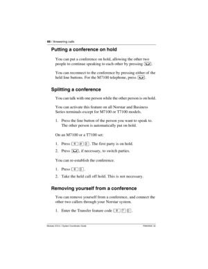 Page 6666 / Answering calls
Modular ICS 6.1 System Coordinator Guide P0603535  02
Putting a conference on hold
You can put a conference on hold, allowing the other two 
people to continue speaking to each other by pressing ³.
You can reconnect to the conference by pressing either of the 
held line buttons. For the M7100 telephone, press ³. 
Splitting a conference
You can talk with one person while the other person is on hold.
You can activate this feature on all Norstar and Business 
Series terminals except for...