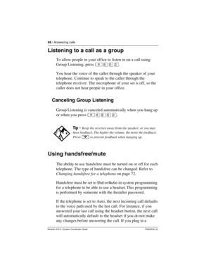 Page 6868 / Answering calls
Modular ICS 6.1 System Coordinator Guide P0603535  02
Listening to a call as a group
To allow people in your office to listen in on a call using 
Group Listening, press ²¡âÛ.
You hear the voice of the caller through the speaker of your 
telephone. Continue to speak to the caller through the 
telephone receiver. The microphone of your set is off, so the 
caller does not hear people in your office. 
Canceling Group Listening
Group Listening is canceled automatically when you hang up...