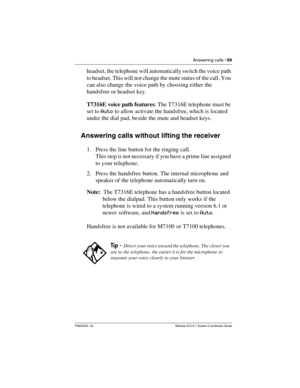 Page 69Answering calls / 69
P0603535  02 Modular ICS 6.1 System Coordinator Guide
headset, the telephone will automatically switch the voice path 
to headset. This will not change the mute status of the call. You 
can also change the voice path by choosing either the 
handsfree or headset key.
T7316E voice path features: The T7316E telephone must be 
set to Auto to allow activate the handsfree, which is located 
under the dial pad, beside the mute and headset keys. 
Answering calls without lifting the receiver...