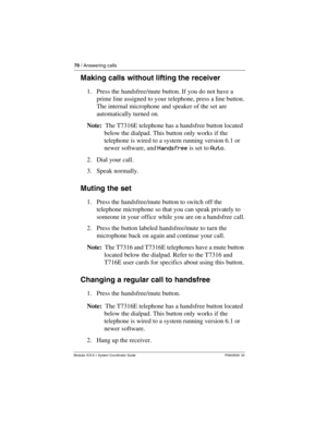 Page 7070 / Answering calls
Modular ICS 6.1 System Coordinator Guide P0603535  02
Making calls without lifting the receiver
1. Press the handsfree/mute button. If you do not have a 
prime line assigned to your telephone, press a line button.
The internal microphone and speaker of the set are 
automatically turned on.
Note:  The T7316E telephone has a handsfree button located 
below the dialpad. This button only works if the 
telephone is wired to a system running version 6.1 or 
newer software, and Handsfree is...