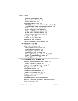 Page 88 / Table of Contents
Modular ICS 6.1 System Coordinator Guide P0603535  02
Applying button labelling 149
Business Series Terminals 149
Norstar button caps 150
Default button assignments 150
T7316E Business Series Terminal button defaults 151
T7316 Business Series Terminal button defaults 153
M7310 telephone button defaults 155
M7324 telephone button defaults 157
M7208 and T7208 button defaults 158
M7100 and T7100 button defaults 159
Rules of default button assignment 159
Moving line buttons 161
Changing...