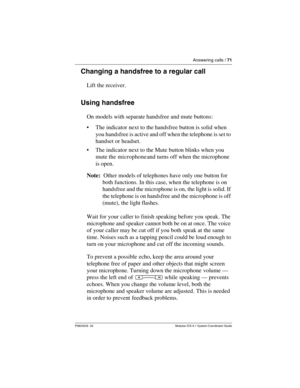 Page 71Answering calls / 71
P0603535  02 Modular ICS 6.1 System Coordinator Guide
Changing a handsfree to a regular call
Lift the receiver.
Using handsfree
On models with separate handsfree and mute buttons:
The indicator next to the handsfree button is solid when 
you handsfree is active and off when the telephone is set to 
handset or headset. 
The indicator next to the Mute button blinks when you 
mute the microphone and turns off when the microphone 
is open.
Note:  Other models of telephones have only...