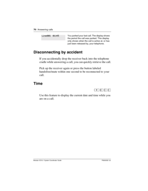 Page 7676 / Answering calls
Modular ICS 6.1 System Coordinator Guide P0603535  02
Disconnecting by accident
If you accidentally drop the receiver back into the telephone 
cradle while answering a call, you can quickly retrieve the call.
Pick up the receiver again or press the button labeled 
handsfree/mute within one second to be reconnected to your 
call. 
Time
²¡âÜ
Use this feature to display the current date and time while you 
are on a call.
You parked your  last call. The display shows 
the period the call...