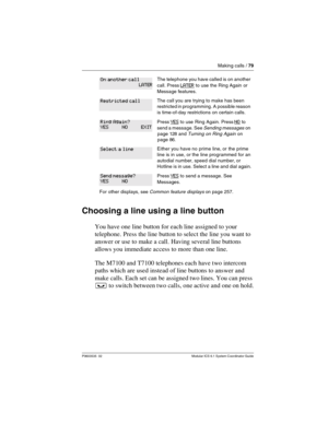 Page 79Making calls / 79
P0603535  02 Modular ICS 6.1 System Coordinator Guide
Choosing a line using a line button
You have one line button for each line assigned to your 
telephone. Press the line button to select the line you want to 
answer or use to make a call. Having several line buttons 
allows you immediate access to more than one line. 
The M7100 and T7100 telephones each have two intercom 
paths which are used instead of line buttons to answer and 
make calls. Each set can be assigned two lines. You...