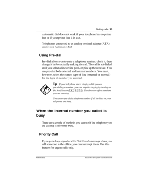 Page 83Making calls / 83
P0603535  02 Modular ICS 6.1 System Coordinator Guide
Automatic dial does not work if your telephone has no prime 
line or if your prime line is in use.
Telephones connected to an analog terminal adapter (ATA) 
cannot use Automatic dial.
Using Pre-dial
Pre-dial allows you to enter a telephone number, check it, then 
change it before actually making the call. The call is not dialed 
until you select a line or line pool, or pick up the receiver. You 
can pre-dial both external and...