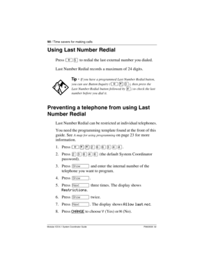 Page 9090 / Time savers for making calls
Modular ICS 6.1 System Coordinator Guide P0603535  02
Using Last Number Redial
Press ²Þ to redial the last external number you dialed.
Last Number Redial records a maximum of 24 digits.
Preventing a telephone from using Last 
Number Redial
Last Number Redial can be restricted at individual telephones.
You need the programming template found at the front of this 
guide. See 
A map for using programming on page 23 for more 
information.
1. Press ²¥¥ÛßßÜÝÝ.
2. Press ÛÜßÝß...