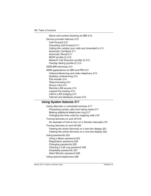 Page 1010 / Table of Contents
Modular ICS 6.1 System Coordinator Guide P0603535  02
Name and number blocking  for BRI 210
Service provider features 210
Call Forward 210
Canceling Call Forward 211
Calling the number your calls are forwarded to 211
Automatic Call Back 211
Automatic Recall 211
MCID (profile 2) 212
Network Call Diversion (profile 2) 213
Overlap dialing (profile 2) 213
ISDN BRI terminals 213
ISDN applications for BRI and PRI 213
Videoconferencing and video telephony 213
Desktop conferencing 214
File...