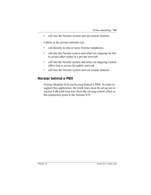 Page 101Tie-line networking / 101
P0603534  02Modular ICS 6.1 Installer Guide
• call into the Norstar system and use remote features
Callers in the private network can:
• call directly to one or more Norstar telephones
• call into the Norstar system and select an outgoing tie line 
to access other nodes in a private network
• call into the Norstar system and select an outgoing central 
office line to access the public network
• call into the Norstar system and use remote features
Norstar behind a PBX
Norstar...