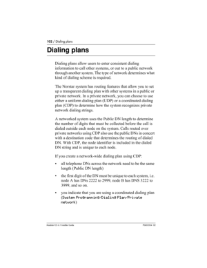 Page 102102 / Dialing plans
Modular ICS 6.1 Installer GuideP0603534  02
Dialing plans
Dialing plans allow users to enter consistent dialing 
information to call other systems, or out to a public network 
through another system. The type of network determines what 
kind of dialing scheme is required.
The Norstar system has routing features that allow you to set 
up a transparent dialing plan with other systems in a public or 
private network. In a private network, you can choose to use 
either a uniform dialing...