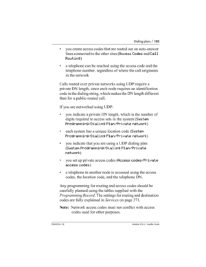 Page 103Dialing plans / 103
P0603534  02Modular ICS 6.1 Installer Guide
• you create access codes that are routed out on auto-answer 
lines connected to the other sites (Access Codes and Call 
Routing)
• a telephone can be reached using the access code and the 
telephone number, regardless of where the call originates 
in the network
Calls routed over private networks using UDP require a 
private DN length, since each node requires an identification 
code in the dialing string, which makes the DN length...