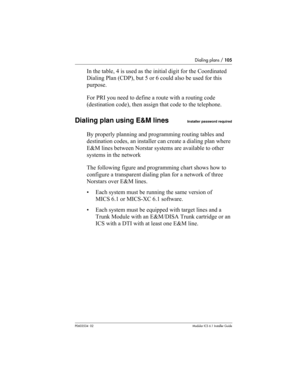 Page 105Dialing plans / 105
P0603534  02Modular ICS 6.1 Installer Guide
In the table, 4 is used as the initial digit for the Coordinated 
Dialing Plan (CDP), but 5 or 6 could also be used for this 
purpose.
For PRI you need to define a route with a routing code 
(destination code), then assign that code to the telephone.
Dialing plan using E&M linesInstaller password required
By properly planning and programming routing tables and 
destination codes, an installer can create a dialing plan where 
E&M lines...