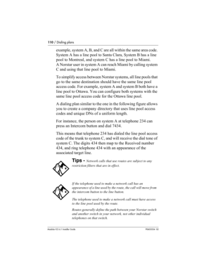 Page 110110 / Dialing plans
Modular ICS 6.1 Installer GuideP0603534  02
example, system A, B, and C are all within the same area code. 
System A has a line pool to Santa Clara, System B has a line 
pool to Montreal, and system C has a line pool to Miami. 
A Norstar user in system A can reach Miami by calling system 
C and using that line pool to Miami.
To simplify access between Norstar systems, all line pools that 
go to the same destination should have the same line pool 
access code. For example, system A and...