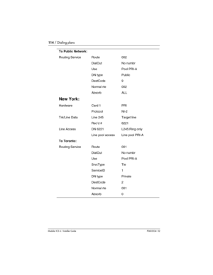 Page 114114 / Dialing plans
Modular ICS 6.1 Installer GuideP0603534  02
To Public Network:
Routing ServiceRoute002
DialOutNo numbr
UsePool PRI-A
DN typePublic
DestCode9
Normal rte002
AbsorbALL
New York:
HardwareCard 1PRI
ProtocolNI-2
Trk/Line DataLine 245Target line
Rec’d #6221
Line AccessDN 6221L245:Ring only
Line pool accessLine pool PRI-A
To Toronto:
Routing ServiceRoute001
DialOutNo numbr
UsePool PRI-A
SrvcTypeTie
ServiceID1
DN typePrivate
DestCode2
Normal rte001
Absorb0 