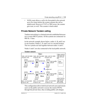 Page 119Private networking using PRI SL-1 / 119
P0603534  02Modular ICS 6.1 Installer Guide
• NCRI count allows a call to be forwarded in the network 
up to five times before the system releases the call as 
undelivered. However if TAT or TRO occur, the counter 
gets reset, as well. This counter is hard-coded.
Private Network Tandem calling
Tandem networking is a chained network established between 
two or more MICS systems. All the systems are connected via 
PRI SL-1 lines. 
In the network example shown below,...