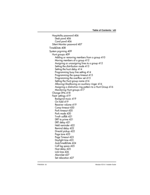 Page 13Table of Contents / xiii
P0603534  02Modular ICS 6.1 Installer Guide
Hospitality password 406
Desk pswd 406
Cond pswd 406
Silent Monitor password 407
Time&Date 408
System prgrming 409
Hunt groups 409
Adding or removing members from a group 410
Moving members of a group 412
Assigning or unassigning lines to a group 412
Setting the distribution mode 413
Setting the hunt delay 414
Programming busy line setting 414
Programming the queue timeout 415
Programming the overflow set 415
Setting the Hunt group name...