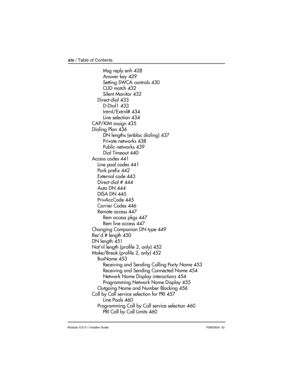 Page 14xiv / Table of Contents
Modular ICS 6.1 Installer GuideP0603534  02
Msg reply enh 428
Answer key 429
Setting SWCA controls 430
CLID match 432
Silent Monitor 432
Direct-dial 433
D-Dial1 433
Intrnl/Extrnl# 434
Line selection 434
CAP/KIM assign 435
Dialing Plan 436
DN lengths (enbloc dialing) 437
Private networks 438
Public networks 439
Dial Timeout 440
Access codes 441
Line pool codes 441
Park prefix 442
External code 443
Direct-dial # 444
Auto DN 444
DISA DN 445
PrivAccCode 445
Carrier Codes 446
Remote...