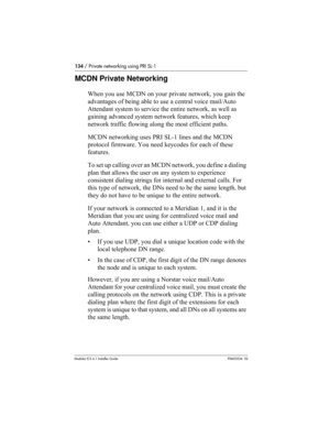 Page 134134 / Private networking using PRI SL-1
Modular ICS 6.1 Installer GuideP0603534  02
MCDN Private Networking
When you use MCDN on your private network, you gain the 
advantages of being able to use a central voice mail/Auto 
Attendant system to service the entire network, as well as 
gaining advanced system network features, which keep 
network traffic flowing along the most efficient paths.
MCDN networking uses PRI SL-1 lines and the MCDN 
protocol firmware. You need keycodes for each of these...