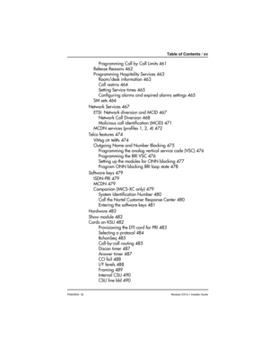 Page 15Table of Contents / xv
P0603534  02Modular ICS 6.1 Installer Guide
Programming Call by Call Limits 461
Release Reasons 462
Programming Hospitality Services 463
Room/desk information 463
Call restrns 464
Setting Service times 465
Configuring alarms and expired alarms settings 465
SM sets 466
Network Services 467
ETSI: Network diversion and MCID 467
Network Call Diversion 468
Malicious call identification (MCID) 471
MCDN services (profiles 1, 2, 4) 472
Telco features 474
VMsg ctr tel#s 474
Outgoing Name...
