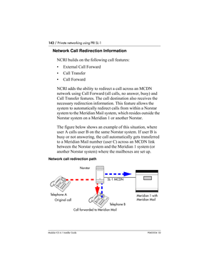 Page 142142 / Private networking using PRI SL-1
Modular ICS 6.1 Installer GuideP0603534  02
Network Call Redirection Information
NCRI builds on the following call features:
• External Call Forward
• Call Transfer
• Call Forward
NCRI adds the ability to redirect a call across an MCDN 
network using Call Forward (all calls, no answer, busy) and 
Call Transfer features. The call destination also receives the 
necessary redirection information. This feature allows the 
system to automatically redirect calls from...