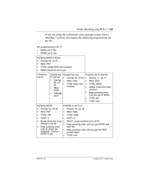 Page 143Private networking using PRI SL-1 / 143
P0603534  02Modular ICS 6.1 Installer Guide
If you are using the centralized voice message system from a 
Meridian 1 system, you require the following programming on 
the M1:
M1 programming in LD 17
NASA set to Yes
NCRD set to Yes
Verifying NASA is Active
Overlay 22, LD 22
REQ: PRT
TYPE: ADAN DCH (slot number)
NASA should be set to yes
If NASA is 
not on:Disable the 
D channel
Overlay 
96, LD 
96
REQ: 
CHG
TYPE:DIS
DCHDisable the loop
Overlay 60, LD 60...