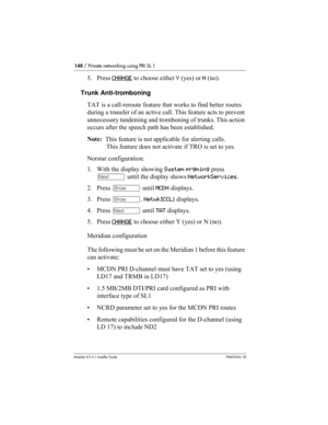 Page 148148 / Private networking using PRI SL-1
Modular ICS 6.1 Installer GuideP0603534  02
5. Press CHANGE to choose either Y (yes) or N (no). 
Trunk Anti-tromboning
TAT is a call-reroute feature that works to find better routes 
during a transfer of an active call. This feature acts to prevent 
unnecessary tandeming and tromboning of trunks. This action 
occurs after the speech path has been established.
Note:  This feature is not applicable for alerting calls. 
This feature does not activate if TRO is set to...