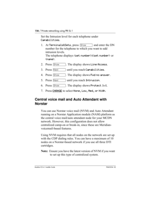 Page 156156 / Private networking using PRI SL-1
Modular ICS 6.1 Installer GuideP0603534  02
Set the Intrusion level for each telephone under 
Capabilities. 
1. At Terminals&Sets, press ≠ and enter the DN 
number for the telephone to which you want to add 
intrusion levels. 
The telephone displays : or 
.
2. Press ≠. The display shows Line Access.
3. Press ‘ until you reach Capabilities.
4. Press ≠. The display shows Fwd no answer.
5. Press ‘ until you reach Intrusion.
6. Press ≠. The display shows Protect lvl....