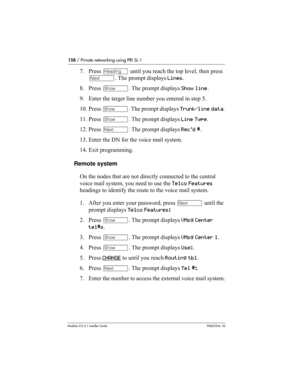 Page 158158 / Private networking using PRI SL-1
Modular ICS 6.1 Installer GuideP0603534  02
7. Press – until you reach the top level, then press 
‘. The prompt displays Lines.
8. Press ≠. The prompt displays Show line.
9. Enter the target line number you entered in step 5.
10. Press ≠. The prompt displays Trunk/line data.
11. Press ≠. The prompt displays Line Type.
12. Press ‘. The prompt displays Rec'd #.
13. Enter the DN for the voice mail system.
14. Exit programming.
Remote system
On the nodes that are...