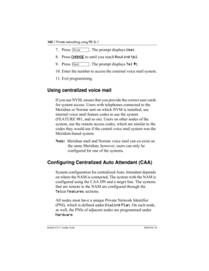 Page 160160 / Private networking using PRI SL-1
Modular ICS 6.1 Installer GuideP0603534  02
7. Press ≠. The prompt displays Use:.
8. Press CHANGE
 to until you reach Routing tbl. 
9. Press ‘. The prompt displays Tel #:.
10. Enter the number to access the external voice mail system.
11. Exit programming.
Using centralized voice mail
If you use NVM, ensure that you provide the correct user cards 
for system access. Users with telephones connected to the 
Meridian or Norstar unit on which NVM is installed, use...