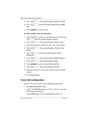 Page 164164 / Private networking using PRI SL-1
Modular ICS 6.1 Installer GuideP0603534  02
9. Press ≠. The prompt displays Caller ID Set.
10. Press ‘ until the prompt displays Extl VMsg 
set.
11. Press CHANGE
 to select Y (yes). 
Set Telco features for the target line
1. Press – until you reach the top level, then press 
‘ until the prompt displays Lines.
2. Press ≠. The prompt displays: Show line: 
3. Enter the target line number for the voice mail system.
4. Press ≠. The prompt displays: Trunk/line 
data: 
5....