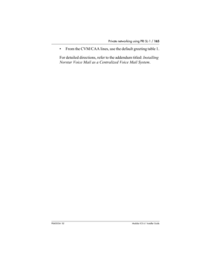 Page 165Private networking using PRI SL-1 / 165
P0603534  02Modular ICS 6.1 Installer Guide
• From the CVM/CAA lines, use the default greeting table 1.
For detailed directions, refer to the addendum titled: Installing 
Norstar Voice Mail as a Centralized Voice Mail System. 