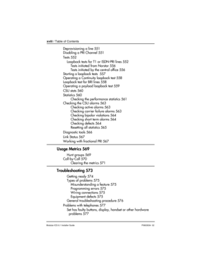 Page 18xviii / Table of Contents
Modular ICS 6.1 Installer GuideP0603534  02
Deprovisioning a line 551
Disabling a PRI Channel 551
Tests 552
Loopback tests for T1 or ISDN-PRI lines 552
Tests initiated from Norstar 556
Tests initiated by the central office 556
Starting a loopback tests  557
Operating a Continuity loopback test 558
Loopback test for BRI lines 558
Operating a payload loopback test 559
CSU stats 560
Statistics 560
Checking the performance statistics 561
Checking the CSU alarms 563
Checking active...