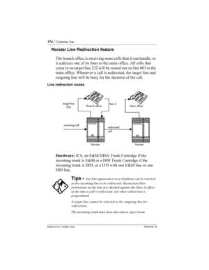 Page 174174 / Customer Use
Modular ICS 6.1 Installer GuideP0603534  02
Norstar Line Redirection feature
The branch office is receiving more calls than it can handle, so 
it redirects one of its lines to the main office. All calls that 
come in on target line 232 will be routed out on line 003 to the 
main office. Whenever a call is redirected, the target line and 
outgoing line will be busy for the duration of the call. 
Line redirection routes
Hardware: ICS, an E&M/DISA Trunk Cartridge if the 
incoming trunk is...