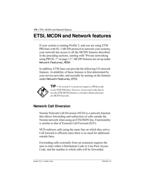 Page 176176 / ETSI, MCDN and Network features
Modular ICS 6.1 Installer GuideP0603534  02
ETSI, MCDN and Network features
If your system is running Profile 2, and you are using ETSI 
PRI lines with SL-1 MCDN protocol to network your systems, 
your network has access to all the MCDN features described 
in the preceding sections, starting with Private networking 
using PRI SL-1 on page 117. MCDN features are set up under 
Network Features, MCDN.
In addition, ETSI lines can provide the following CO network...