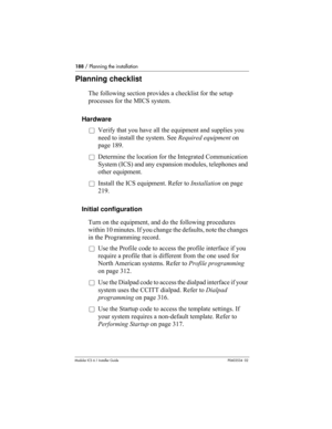 Page 188188 / Planning the installation
Modular ICS 6.1 Installer GuideP0603534  02
Planning checklist
The following section provides a checklist for the setup 
processes for the MICS system.
Hardware
åVerify that you have all the equipment and supplies you 
need to install the system. See Required equipment on 
page 189.
åDetermine the location for the Integrated Communication 
System (ICS) and any expansion modules, telephones and 
other equipment.
åInstall the ICS equipment. Refer to Installation on page...