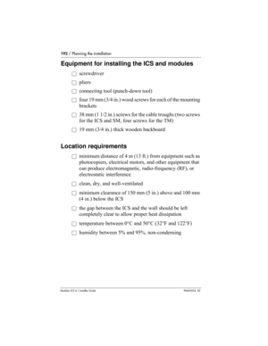 Page 192192 / Planning the installation
Modular ICS 6.1 Installer GuideP0603534  02
Equipment for installing the ICS and modules
åscrewdriver
åpliers
åconnecting tool (punch-down tool)
åfour 19 mm (3/4 in.) wood screws for each of the mounting 
brackets
å38 mm (1 1/2 in.) screws for the cable troughs (two screws 
for the ICS and SM, four screws for the TM)
å19 mm (3/4 in.) thick wooden backboard
Location requirements
åminimum distance of 4 m (13 ft.) from equipment such as 
photocopiers, electrical motors, and...