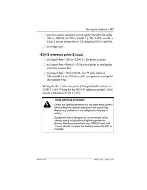 Page 197Planning the installation / 197
P0603534  02Modular ICS 6.1 Installer Guide
åuse of a station auxiliary power supply (SAPS) for loops 
300 m (1000 ft.) to 790 m (2600 ft.). The SAPS must be a 
Class 2 power source that is UL listed and CSA certified.
åno bridge taps
ISDN S reference point (S Loop)
åno longer than 1000 m (3,200 ft.) for point to point
åno longer than 450 m (1,475 ft.) on a point-to-multipoint 
extended passive bus
åno longer than 100 m (300 ft.) for 75 ohm cable or 
200 m (600 ft.) for...
